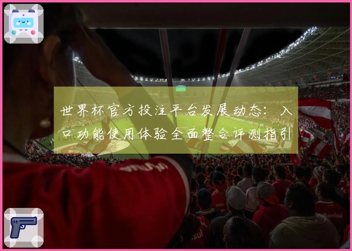 世界杯官方投注平台发展动态：入口功能使用体验全面整合评测指引
