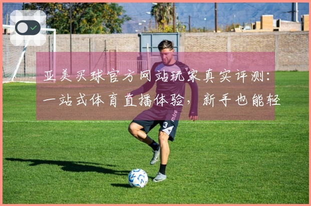 亚美买球官方网站玩家真实评测：一站式体育直播体验，新手也能轻松上手